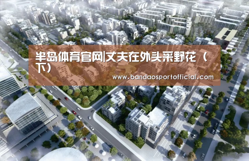 半岛体育官网|丈夫在外头采野花(下)(图1) 半岛体育